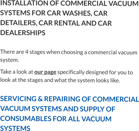INSTALLATION OF COMMERCIAL VACUUM SYSTEMS FOR CAR WASHES, CAR DETAILERS, CAR RENTAL AND CAR DEALERSHIPSThere are 4 stages when choosing a commercial vacuum system. Take a look at our page specifically designed for you to look at the stages and what the system looks like.  SERVICING & REPAIRING OF COMMERCIAL VACUUM SYSTEMS AND SUPPLY OF CONSUMABLES FOR ALL VACUUM SYSTEMS